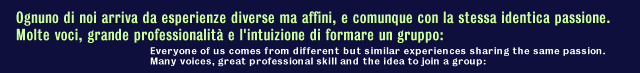 Ognuno di noi arrivava da esperienze diverse ma affini, e comunque con la stessa identica passione.Molte voci, grande         professionalit&agrave; e l'intuizione di formare un gruppo: